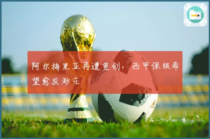 阿尔梅里亚再遭重创，西甲保级希望愈发渺茫