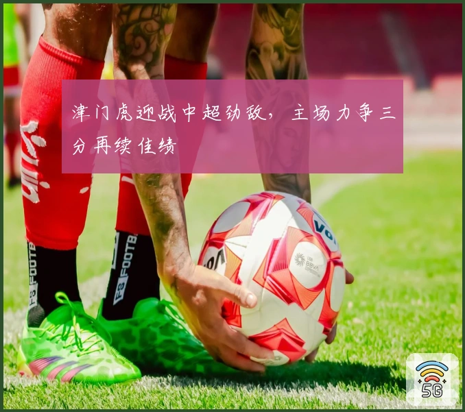 津门虎迎战中超劲敌，主场力争三分再续佳绩