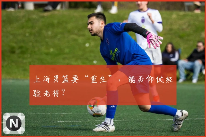 上海男篮要“重生”，能否仰仗经验老将？