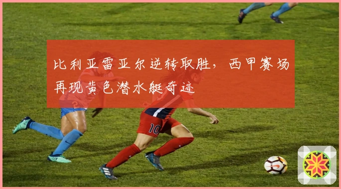 比利亚雷亚尔逆转取胜，西甲赛场再现黄色潜水艇奇迹