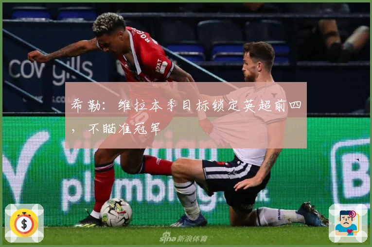 希勒：维拉本季目标锁定英超前四，不瞄准冠军