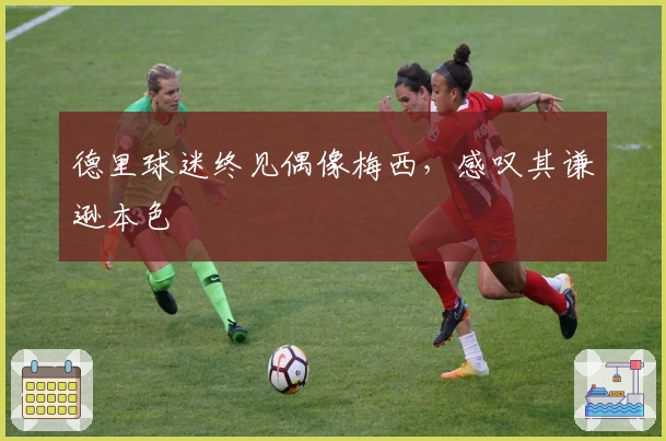 德里球迷终见偶像梅西，感叹其谦逊本色