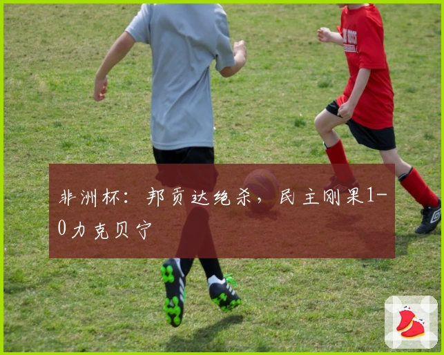 非洲杯：邦贡达绝杀，民主刚果1-0力克贝宁