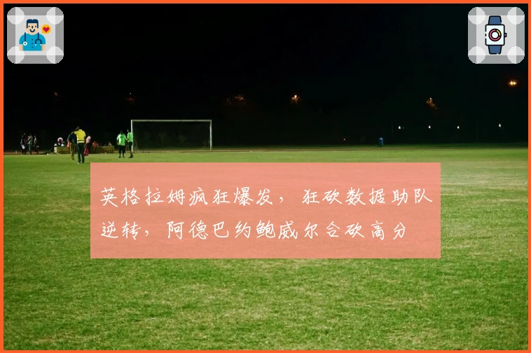 英格拉姆疯狂爆发，狂砍数据助队逆转，阿德巴约鲍威尔合砍高分