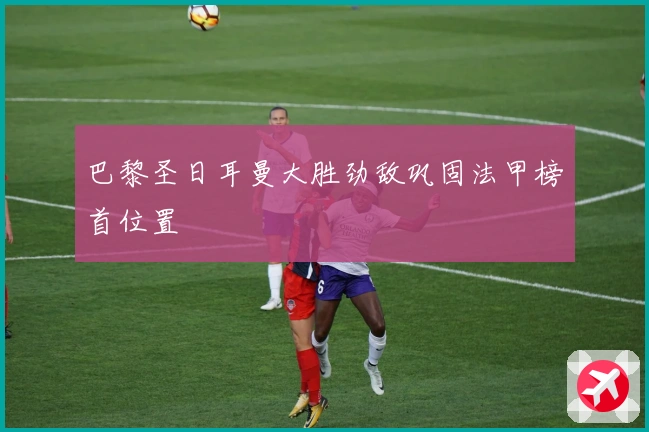 巴黎圣日耳曼大胜劲敌巩固法甲榜首位置