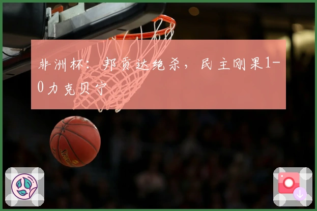 非洲杯：邦贡达绝杀，民主刚果1-0力克贝宁