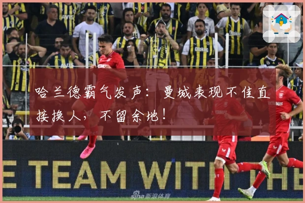 哈兰德霸气发声：曼城表现不佳直接换人，不留余地！