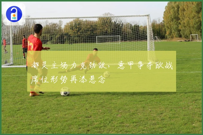 都灵主场力克劲敌，意甲争夺欧战席位形势再添悬念