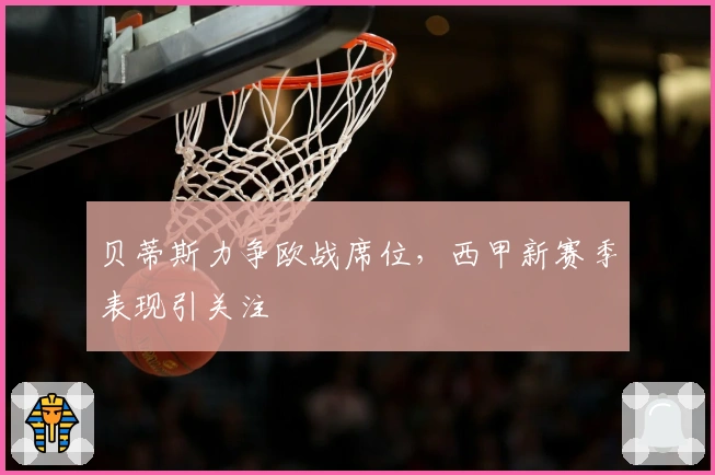 贝蒂斯力争欧战席位，西甲新赛季表现引关注